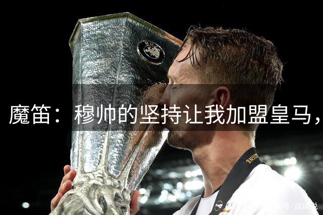 魔笛：穆帅的坚持让我加盟皇马，唯一遗憾是没能和他共事更久